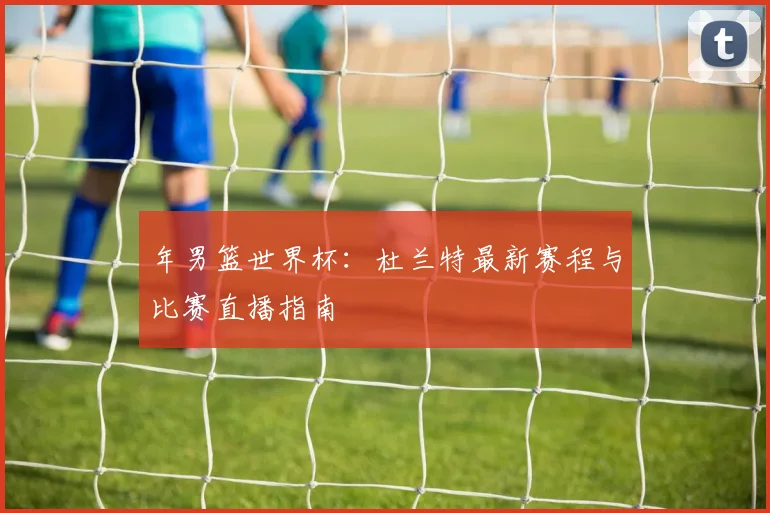 年男篮世界杯:杜兰特最新赛程与比赛直播指南