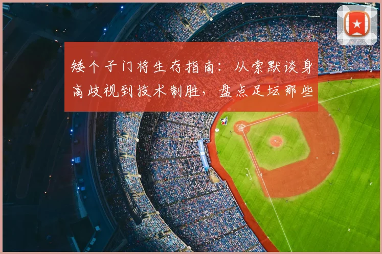 矮个子门将生存指南：从索默谈身高歧视到技术制胜，盘点足坛那些不靠身高的顶级守护神