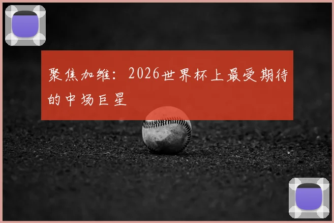 聚焦加维：2026世界杯上最受期待的中场巨星