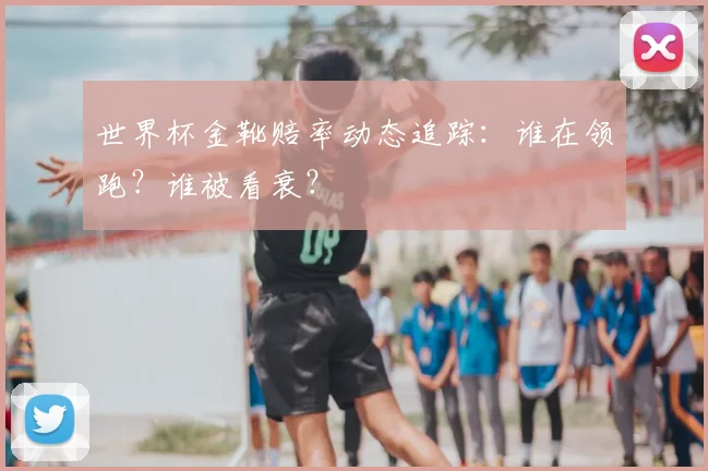 世界杯金靴赔率动态追踪：谁在领跑？谁被看衰？