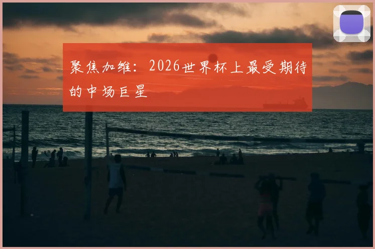 聚焦加维：2026世界杯上最受期待的中场巨星